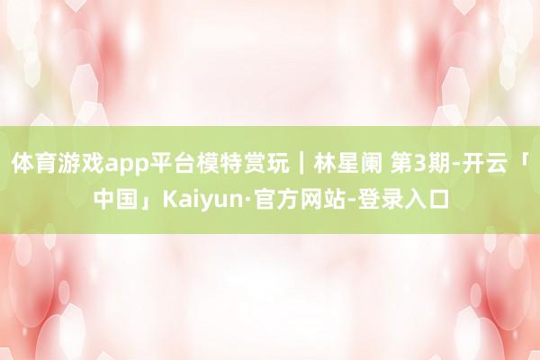 体育游戏app平台模特赏玩｜林星阑 第3期-开云「中国」Kaiyun·官方网站-登录入口