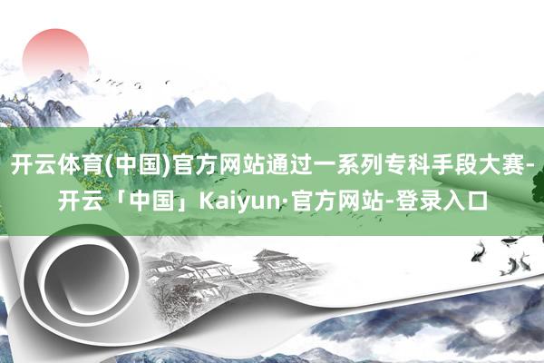 开云体育(中国)官方网站通过一系列专科手段大赛-开云「中国」Kaiyun·官方网站-登录入口