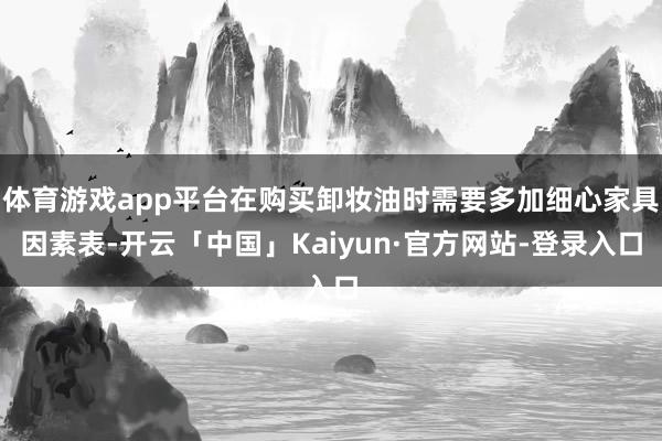 体育游戏app平台在购买卸妆油时需要多加细心家具因素表-开云「中国」Kaiyun·官方网站-登录入口