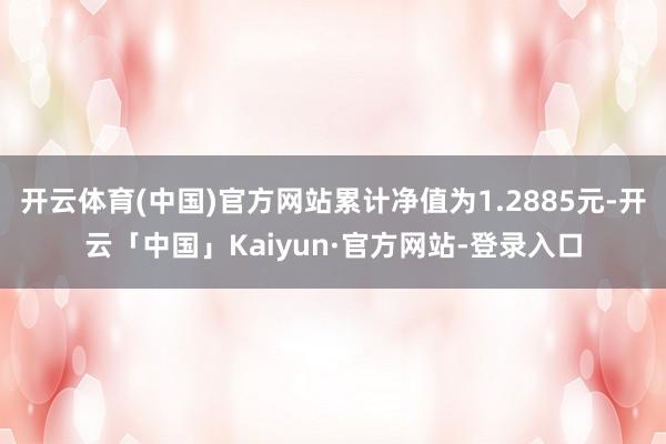 开云体育(中国)官方网站累计净值为1.2885元-开云「中国」Kaiyun·官方网站-登录入口