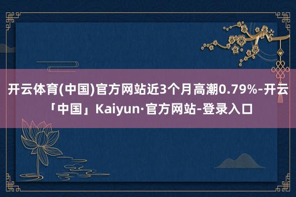 开云体育(中国)官方网站近3个月高潮0.79%-开云「中国」Kaiyun·官方网站-登录入口