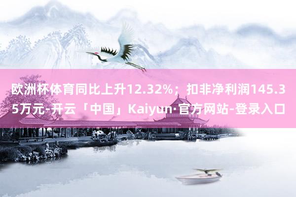 欧洲杯体育同比上升12.32%；扣非净利润145.35万元-开云「中国」Kaiyun·官方网站-登录入口