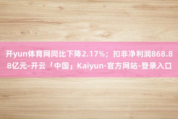 开yun体育网同比下降2.17%；扣非净利润868.88亿元-开云「中国」Kaiyun·官方网站-登录入口