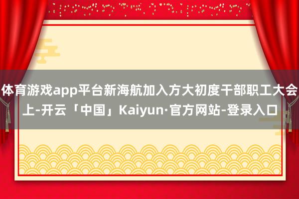 体育游戏app平台新海航加入方大初度干部职工大会上-开云「中国」Kaiyun·官方网站-登录入口