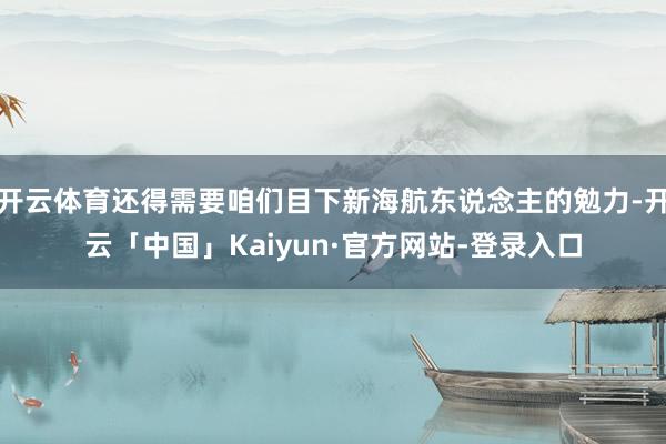 开云体育还得需要咱们目下新海航东说念主的勉力-开云「中国」Kaiyun·官方网站-登录入口