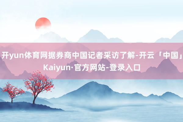 开yun体育网据券商中国记者采访了解-开云「中国」Kaiyun·官方网站-登录入口