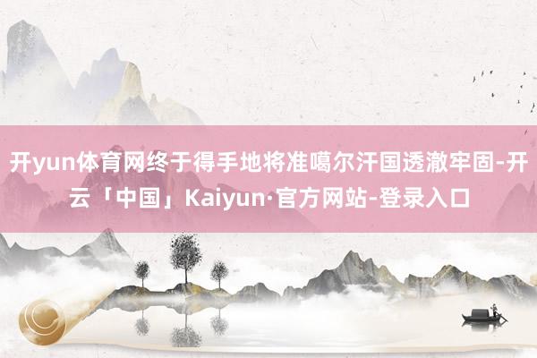 开yun体育网终于得手地将准噶尔汗国透澈牢固-开云「中国」Kaiyun·官方网站-登录入口