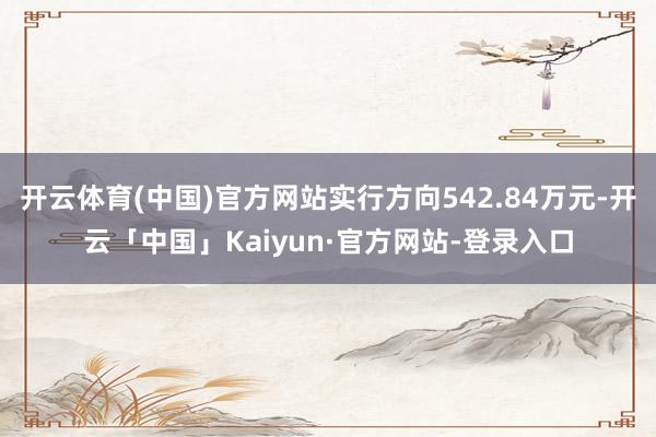 开云体育(中国)官方网站实行方向542.84万元-开云「中国」Kaiyun·官方网站-登录入口