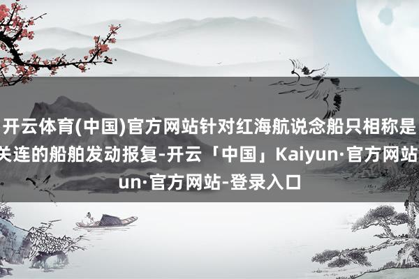 开云体育(中国)官方网站针对红海航说念船只相称是与以色列关连的船舶发动报复-开云「中国」Kaiyun·官方网站-登录入口