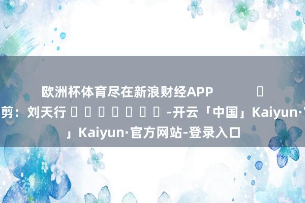 欧洲杯体育尽在新浪财经APP            						职守裁剪：刘天行 							-开云「中国」Kaiyun·官方网站-登录入口