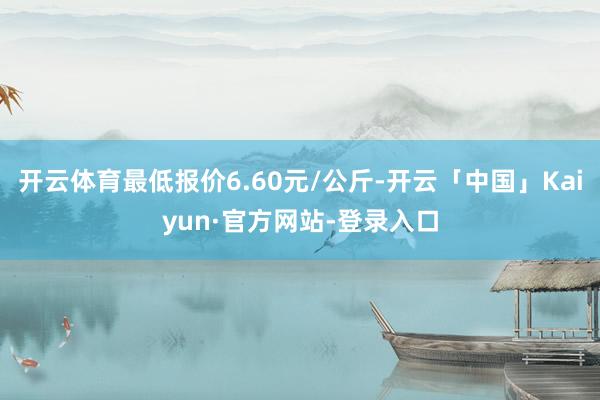 开云体育最低报价6.60元/公斤-开云「中国」Kaiyun·官方网站-登录入口