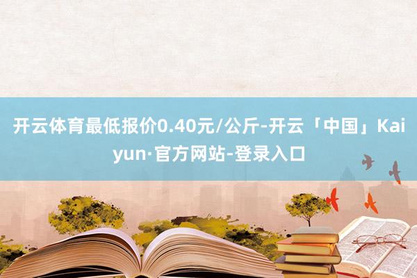 开云体育最低报价0.40元/公斤-开云「中国」Kaiyun·官方网站-登录入口