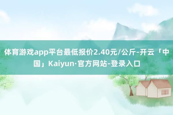 体育游戏app平台最低报价2.40元/公斤-开云「中国」Kaiyun·官方网站-登录入口