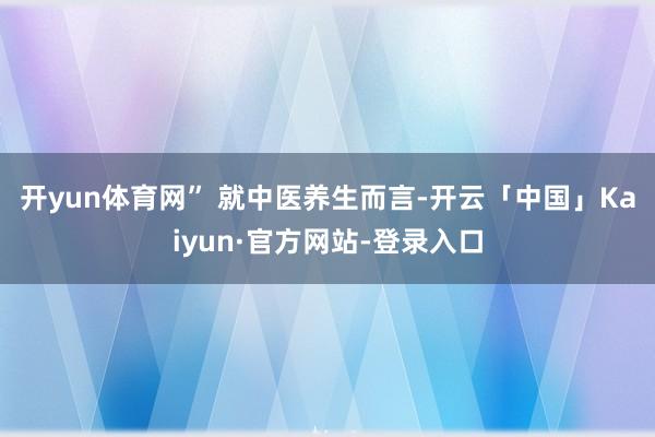 开yun体育网” 　　就中医养生而言-开云「中国」Kaiyun·官方网站-登录入口