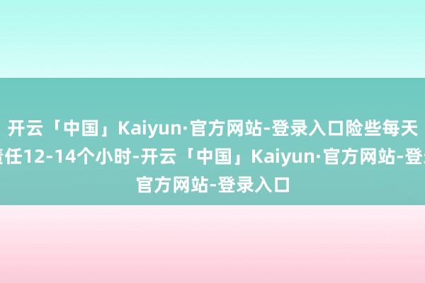 开云「中国」Kaiyun·官方网站-登录入口险些每天皆要责任12-14个小时-开云「中国」Kaiyun·官方网站-登录入口