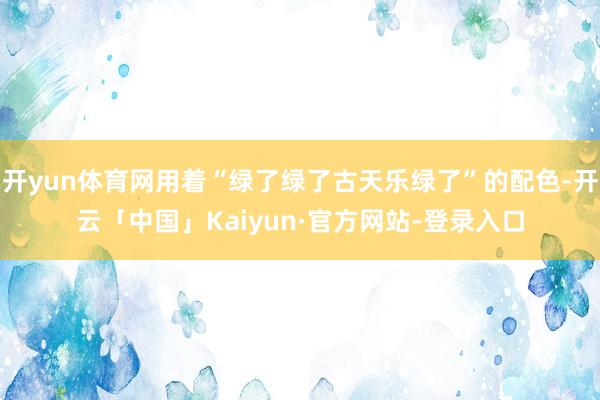 开yun体育网用着“绿了绿了古天乐绿了”的配色-开云「中国」Kaiyun·官方网站-登录入口