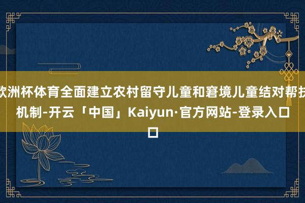 欧洲杯体育全面建立农村留守儿童和窘境儿童结对帮扶机制-开云「中国」Kaiyun·官方网站-登录入口