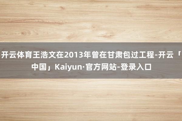 开云体育王浩文在2013年曾在甘肃包过工程-开云「中国」Kaiyun·官方网站-登录入口