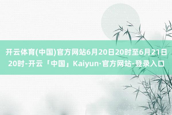 开云体育(中国)官方网站6月20日20时至6月21日20时-开云「中国」Kaiyun·官方网站-登录入口