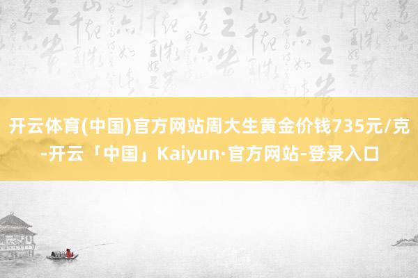 开云体育(中国)官方网站周大生黄金价钱735元/克-开云「中国」Kaiyun·官方网站-登录入口