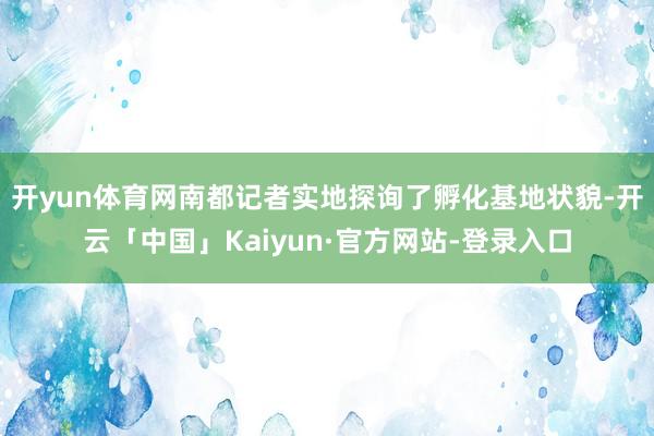 开yun体育网南都记者实地探询了孵化基地状貌-开云「中国」Kaiyun·官方网站-登录入口