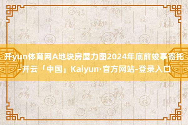 开yun体育网A地块房屋力图2024年底前竣事寄托-开云「中国」Kaiyun·官方网站-登录入口