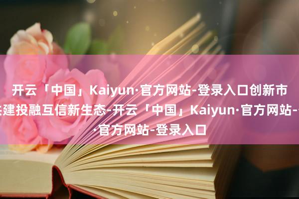 开云「中国」Kaiyun·官方网站-登录入口创新市场机制共建投融互信新生态-开云「中国」Kaiyun·官方网站-登录入口