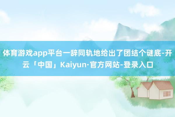 体育游戏app平台一辞同轨地给出了团结个谜底-开云「中国」Kaiyun·官方网站-登录入口