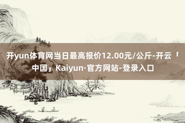 开yun体育网当日最高报价12.00元/公斤-开云「中国」Kaiyun·官方网站-登录入口