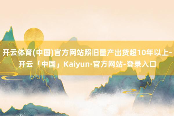 开云体育(中国)官方网站照旧量产出货超10年以上-开云「中国」Kaiyun·官方网站-登录入口