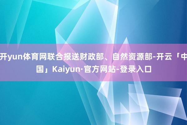 开yun体育网联合报送财政部、自然资源部-开云「中国」Kaiyun·官方网站-登录入口