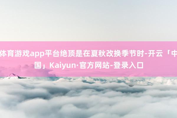 体育游戏app平台绝顶是在夏秋改换季节时-开云「中国」Kaiyun·官方网站-登录入口