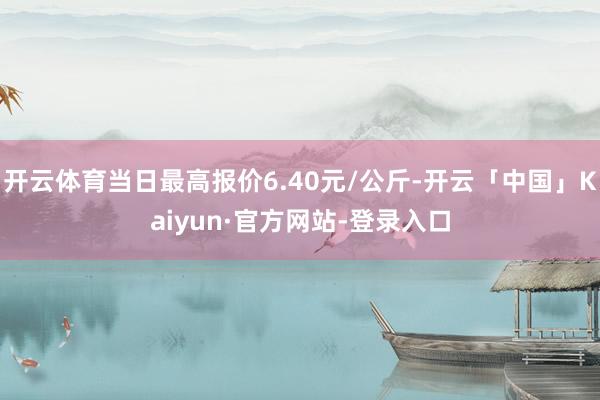 开云体育当日最高报价6.40元/公斤-开云「中国」Kaiyun·官方网站-登录入口