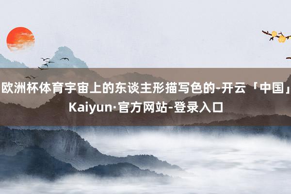 欧洲杯体育宇宙上的东谈主形描写色的-开云「中国」Kaiyun·官方网站-登录入口