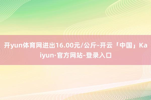 开yun体育网进出16.00元/公斤-开云「中国」Kaiyun·官方网站-登录入口