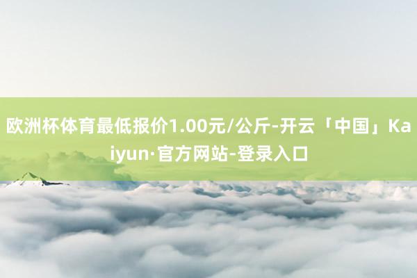 欧洲杯体育最低报价1.00元/公斤-开云「中国」Kaiyun·官方网站-登录入口