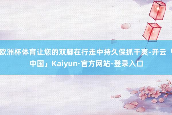 欧洲杯体育让您的双脚在行走中持久保抓干爽-开云「中国」Kaiyun·官方网站-登录入口