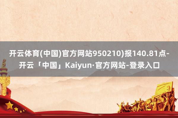 开云体育(中国)官方网站950210)报140.81点-开云「中国」Kaiyun·官方网站-登录入口