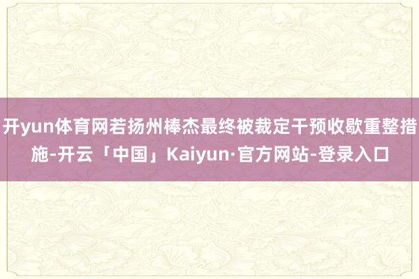 开yun体育网若扬州棒杰最终被裁定干预收歇重整措施-开云「中国」Kaiyun·官方网站-登录入口