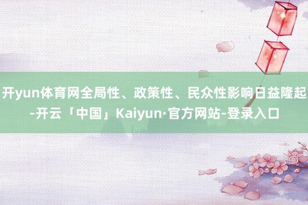 开yun体育网全局性、政策性、民众性影响日益隆起-开云「中国」Kaiyun·官方网站-登录入口