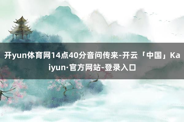 开yun体育网14点40分音问传来-开云「中国」Kaiyun·官方网站-登录入口