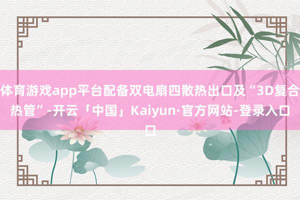 体育游戏app平台配备双电扇四散热出口及“3D复合热管”-开云「中国」Kaiyun·官方网站-登录入口