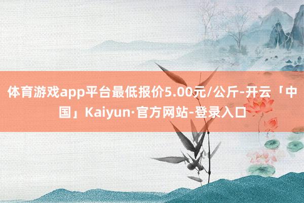 体育游戏app平台最低报价5.00元/公斤-开云「中国」Kaiyun·官方网站-登录入口