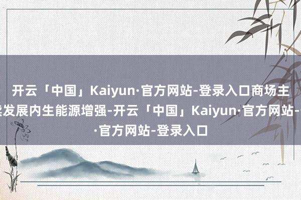 开云「中国」Kaiyun·官方网站-登录入口商场主体可抓续发展内生能源增强-开云「中国」Kaiyun·官方网站-登录入口