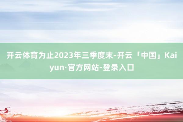 开云体育为止2023年三季度末-开云「中国」Kaiyun·官方网站-登录入口