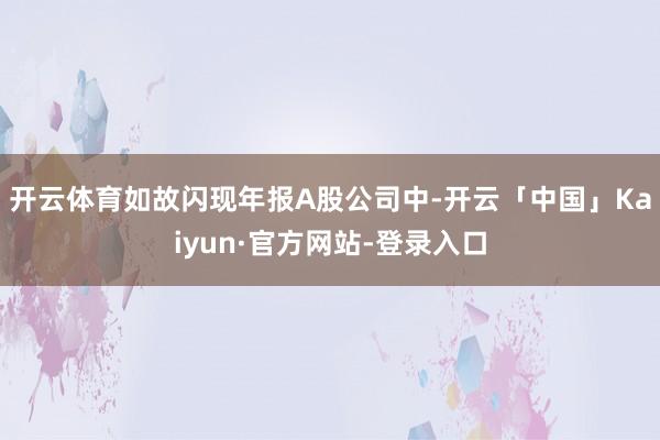 开云体育如故闪现年报A股公司中-开云「中国」Kaiyun·官方网站-登录入口