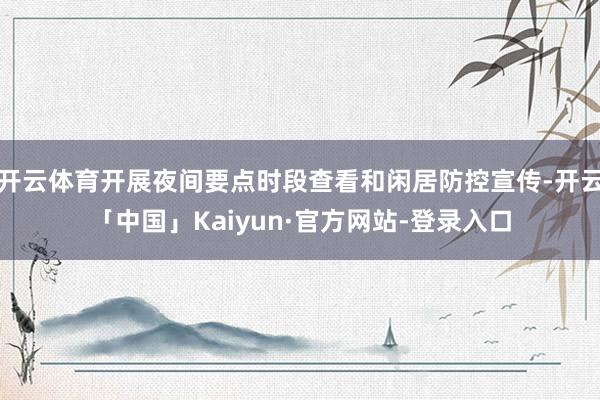 开云体育开展夜间要点时段查看和闲居防控宣传-开云「中国」Kaiyun·官方网站-登录入口