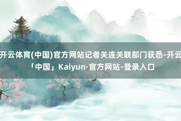 开云体育(中国)官方网站记者关连关联部门获悉-开云「中国」Kaiyun·官方网站-登录入口