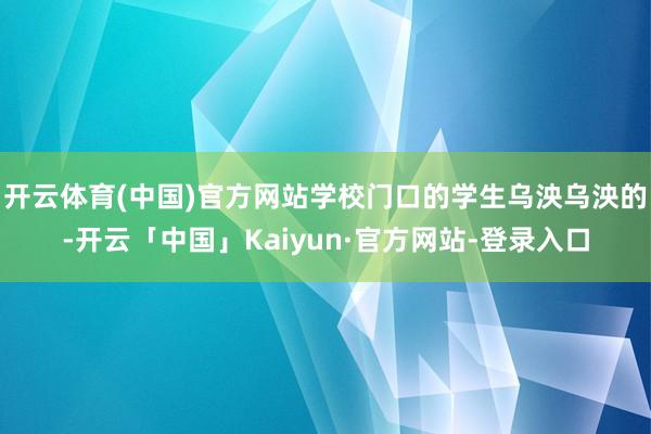 开云体育(中国)官方网站学校门口的学生乌泱乌泱的-开云「中国」Kaiyun·官方网站-登录入口