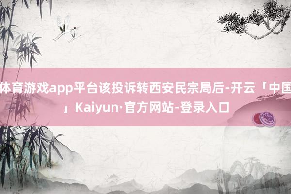 体育游戏app平台该投诉转西安民宗局后-开云「中国」Kaiyun·官方网站-登录入口